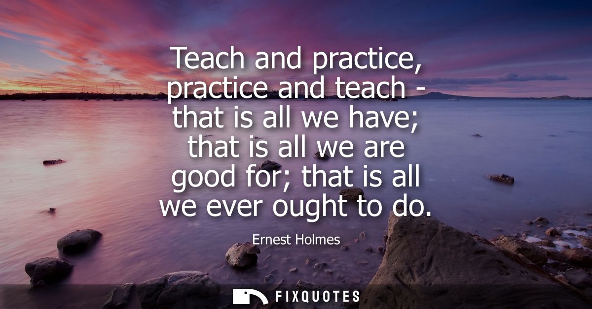 Teach and practice, practice and teach - that is all we have that is all we are good for that is all we ever ought to do