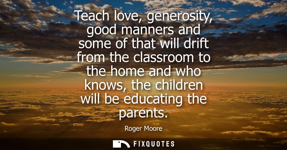 Teach love, generosity, good manners and some of that will drift from the classroom to the home and who knows, the child