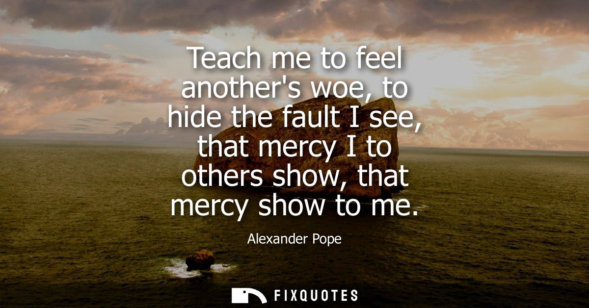 Teach me to feel anothers woe, to hide the fault I see, that mercy I to others show, that mercy show to me