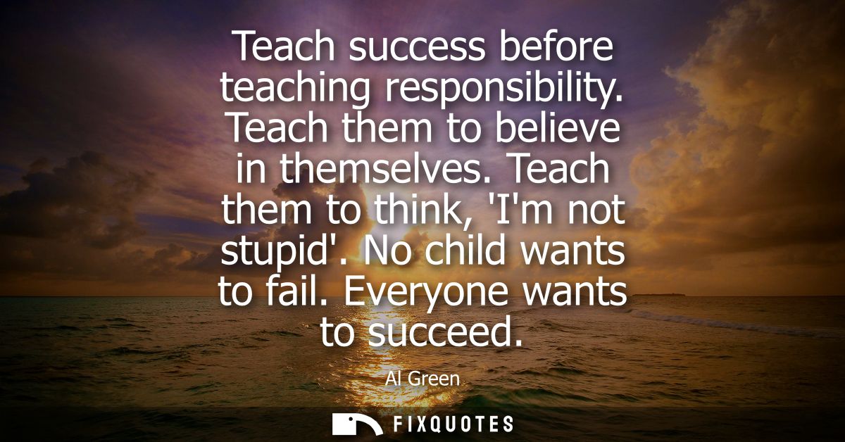 Teach success before teaching responsibility. Teach them to believe in themselves. Teach them to think, Im not stupid. N