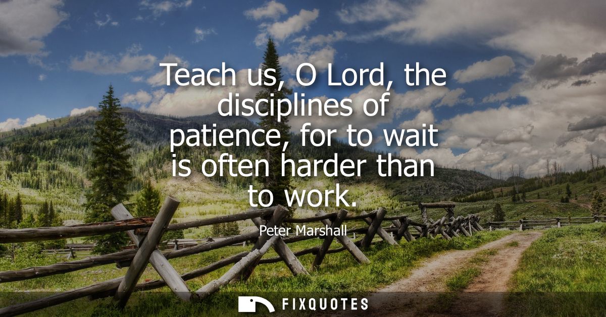 Teach us, O Lord, the disciplines of patience, for to wait is often harder than to work
