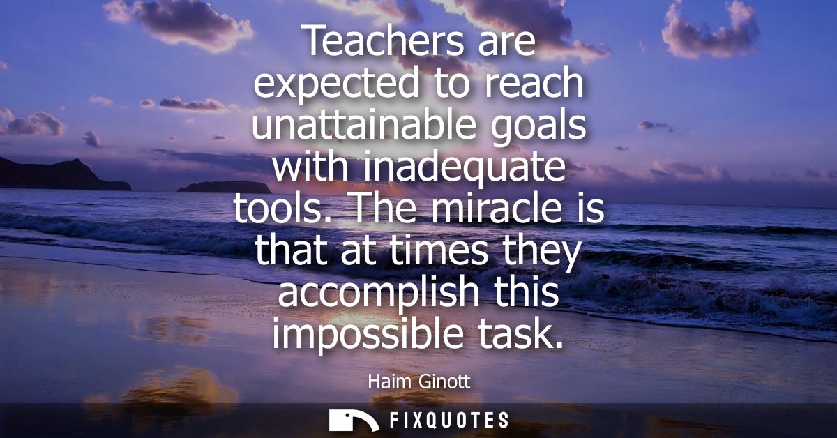 Teachers are expected to reach unattainable goals with inadequate tools. The miracle is that at times they accomplish th