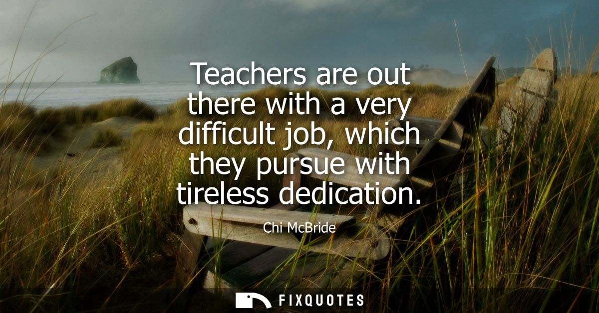 Teachers are out there with a very difficult job, which they pursue with tireless dedication
