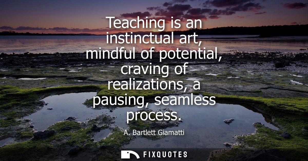 Teaching is an instinctual art, mindful of potential, craving of realizations, a pausing, seamless process