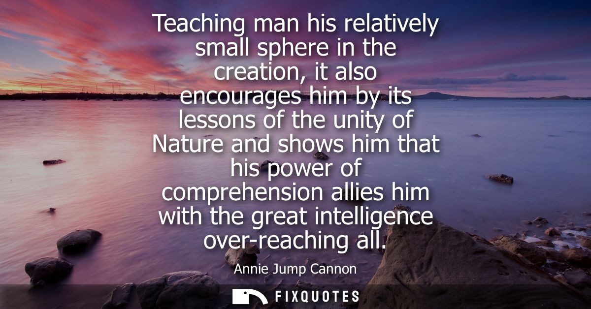 Teaching man his relatively small sphere in the creation, it also encourages him by its lessons of the unity of Nature a