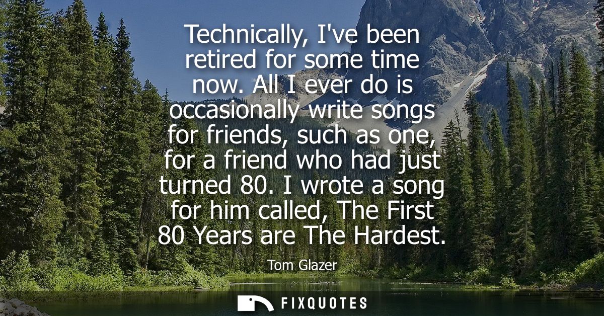 Technically, Ive been retired for some time now. All I ever do is occasionally write songs for friends, such as one, for