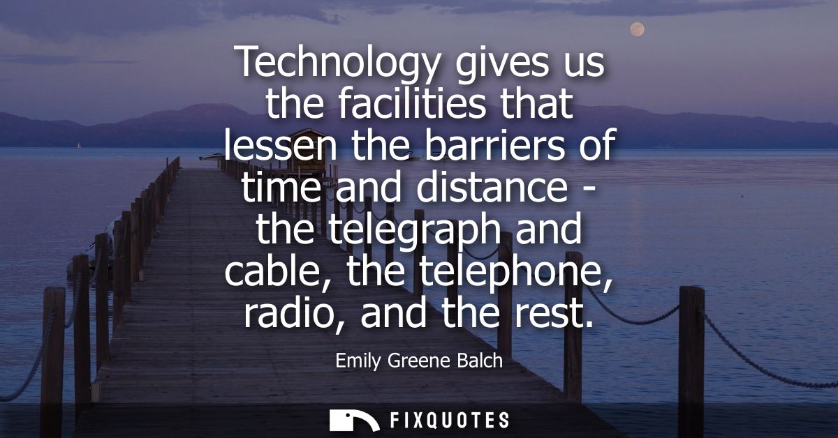 Technology gives us the facilities that lessen the barriers of time and distance - the telegraph and cable, the telephon