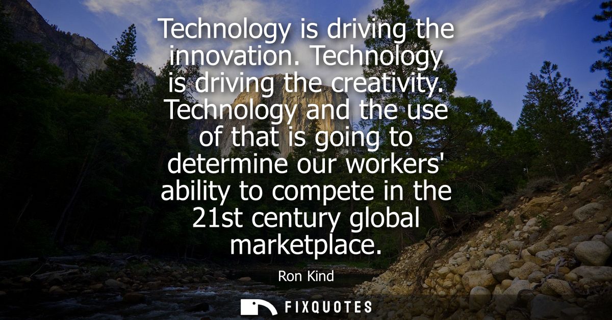 Technology is driving the innovation. Technology is driving the creativity. Technology and the use of that is going to d