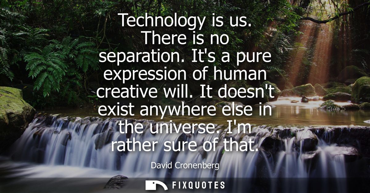 Technology is us. There is no separation. Its a pure expression of human creative will. It doesnt exist anywhere else in