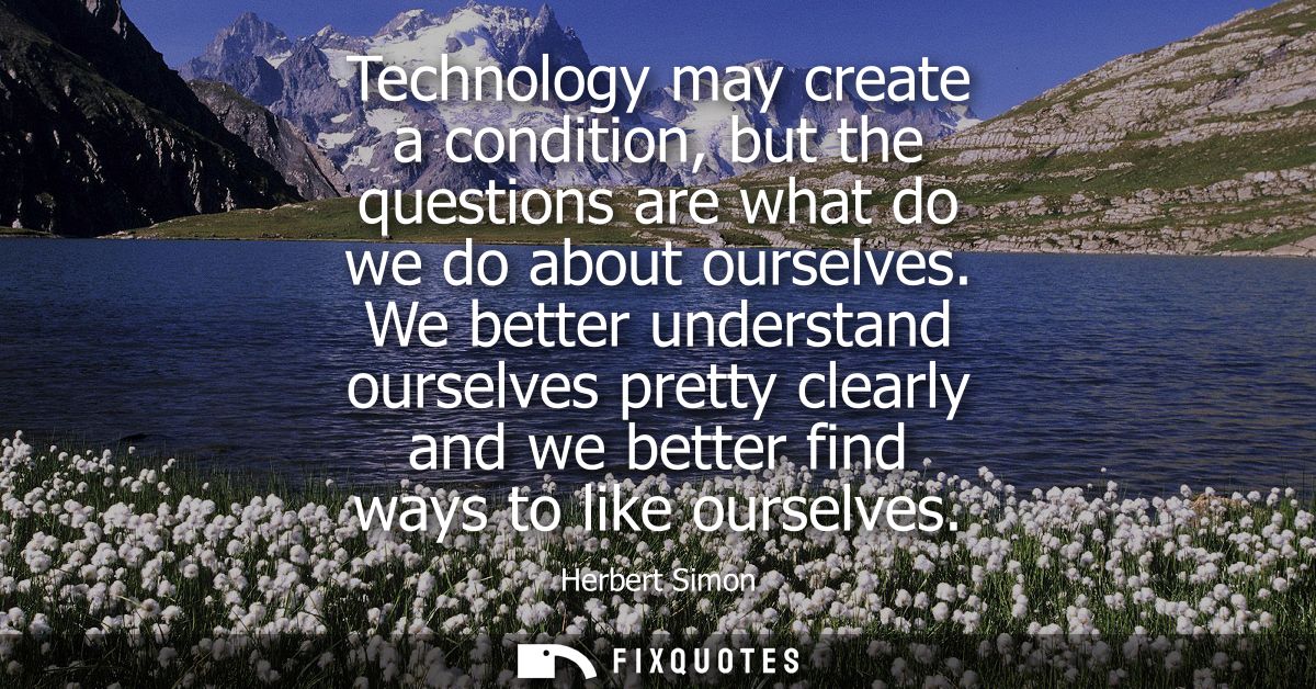 Technology may create a condition, but the questions are what do we do about ourselves. We better understand ourselves p