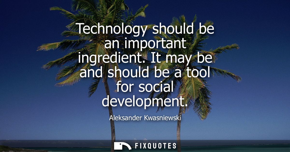 Technology should be an important ingredient. It may be and should be a tool for social development