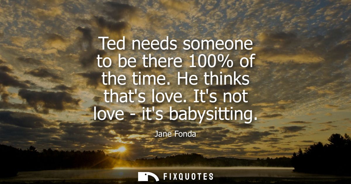 Ted needs someone to be there 100% of the time. He thinks thats love. Its not love - its babysitting