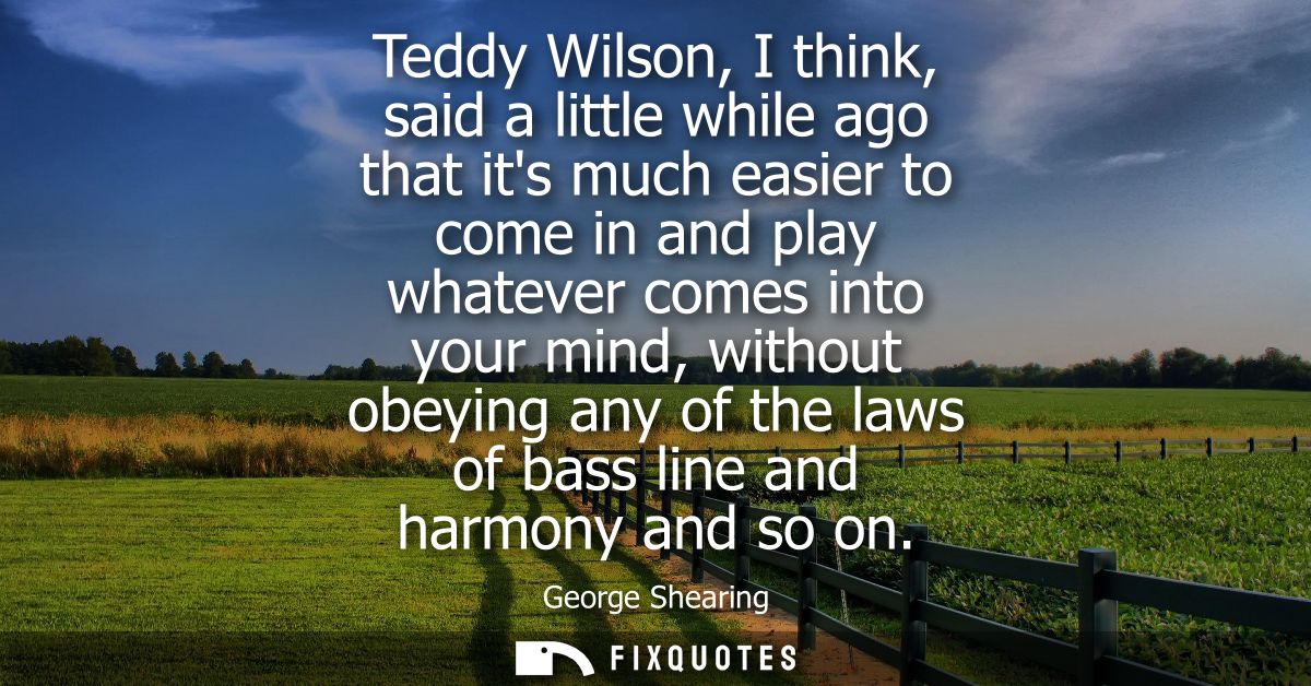 Teddy Wilson, I think, said a little while ago that its much easier to come in and play whatever comes into your mind, w