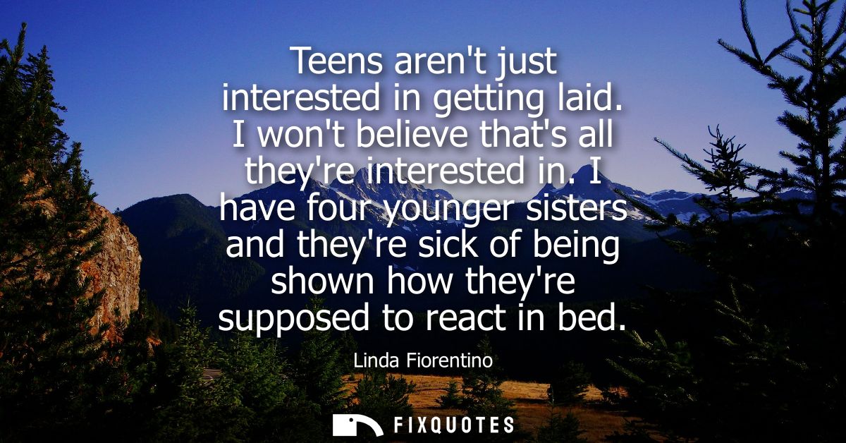 Teens arent just interested in getting laid. I wont believe thats all theyre interested in. I have four younger sisters 