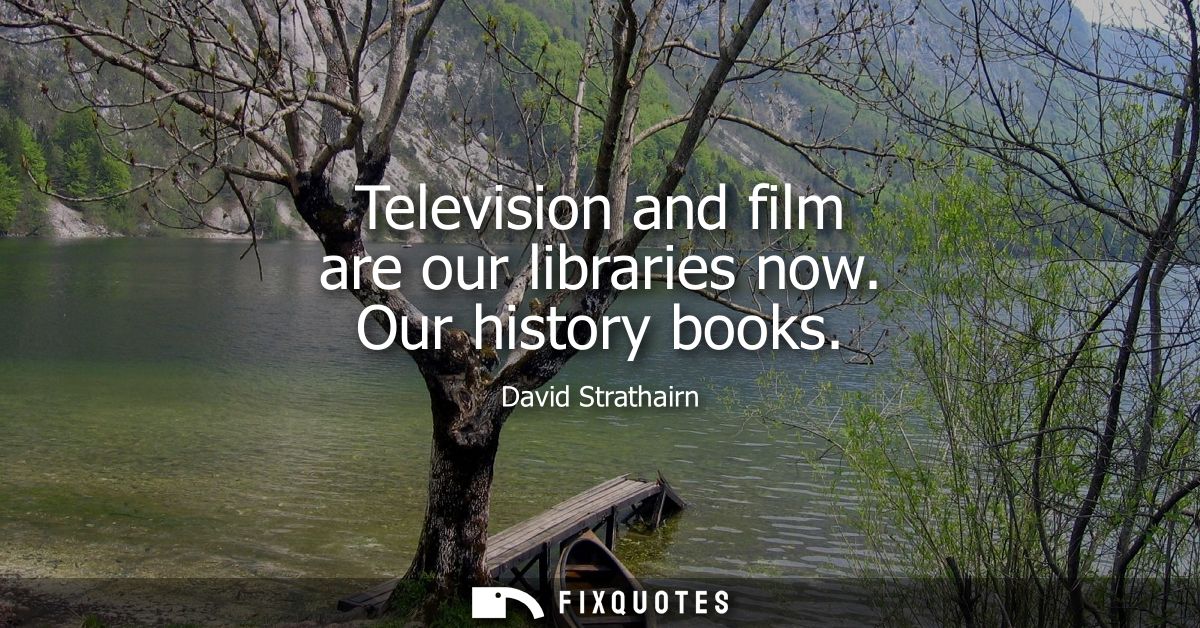 Television and film are our libraries now. Our history books