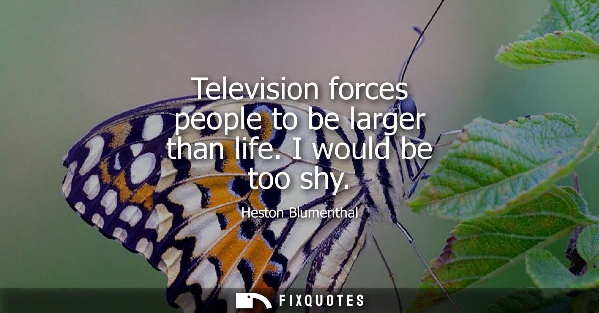 Television forces people to be larger than life. I would be too shy