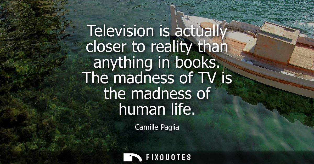 Television is actually closer to reality than anything in books. The madness of TV is the madness of human life