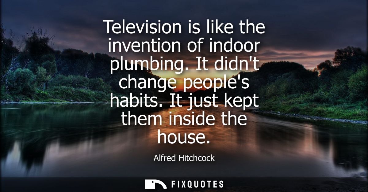 Television is like the invention of indoor plumbing. It didnt change peoples habits. It just kept them inside the house