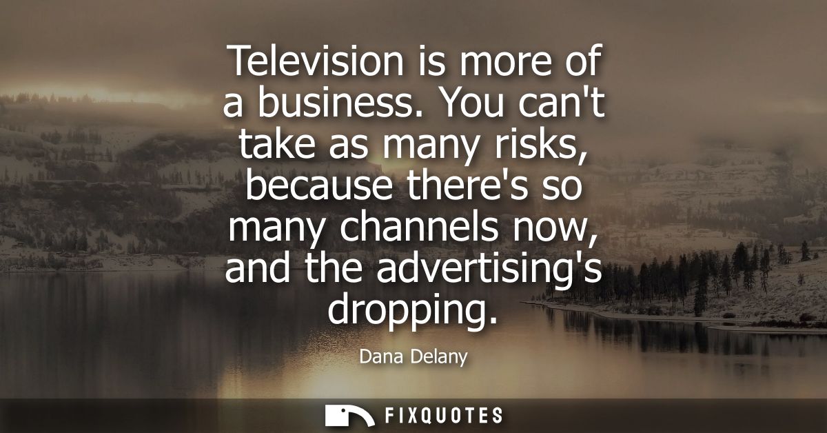 Television is more of a business. You cant take as many risks, because theres so many channels now, and the advertisings