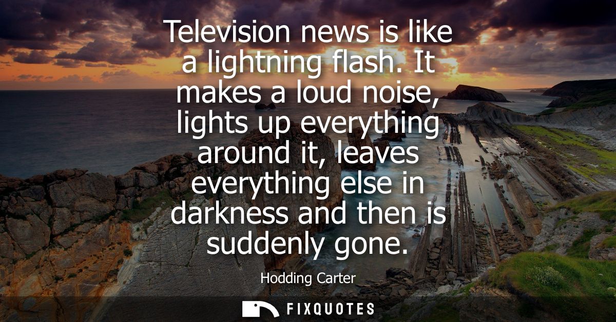 Television news is like a lightning flash. It makes a loud noise, lights up everything around it, leaves everything else