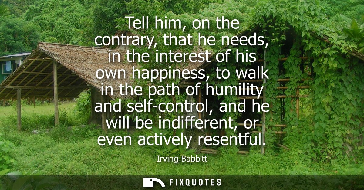 Tell him, on the contrary, that he needs, in the interest of his own happiness, to walk in the path of humility and self