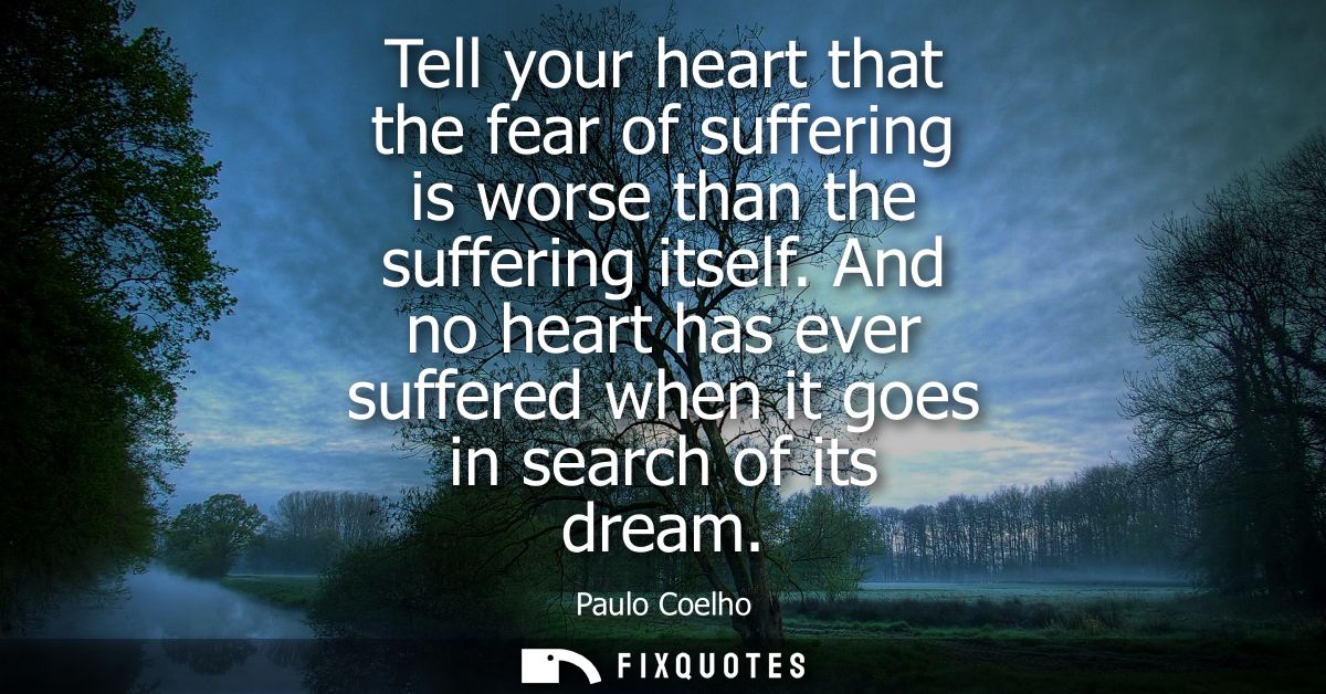 Tell your heart that the fear of suffering is worse than the suffering itself. And no heart has ever suffered when it go