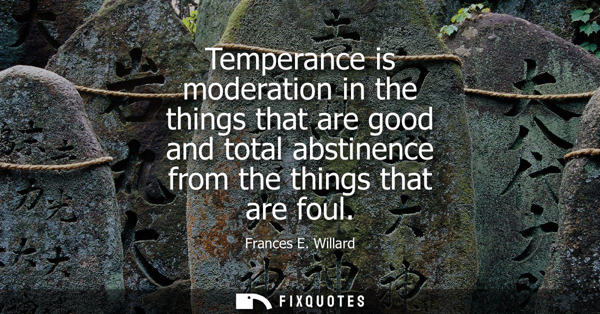 Temperance is moderation in the things that are good and total abstinence from the things that are foul