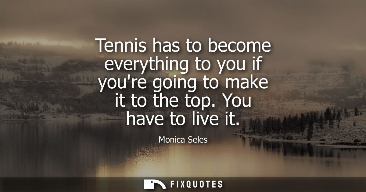 Tennis has to become everything to you if youre going to make it to the top. You have to live it