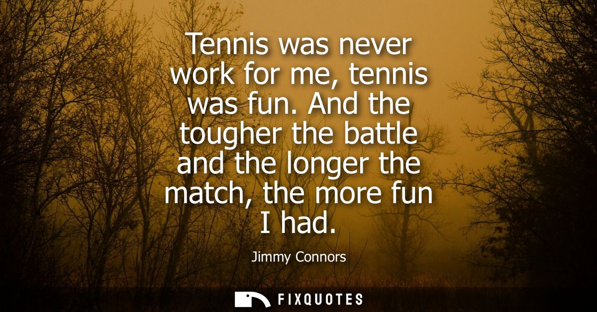 Tennis was never work for me, tennis was fun. And the tougher the battle and the longer the match, the more fun I had