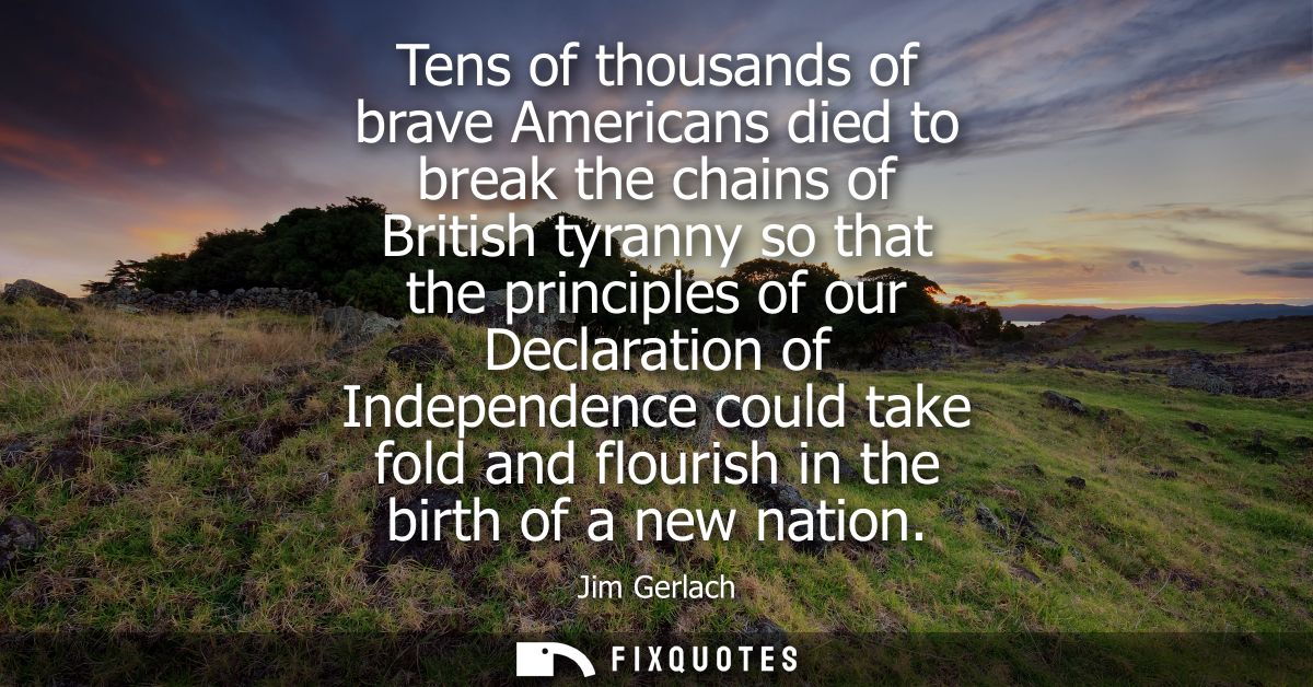 Tens of thousands of brave Americans died to break the chains of British tyranny so that the principles of our Declarati