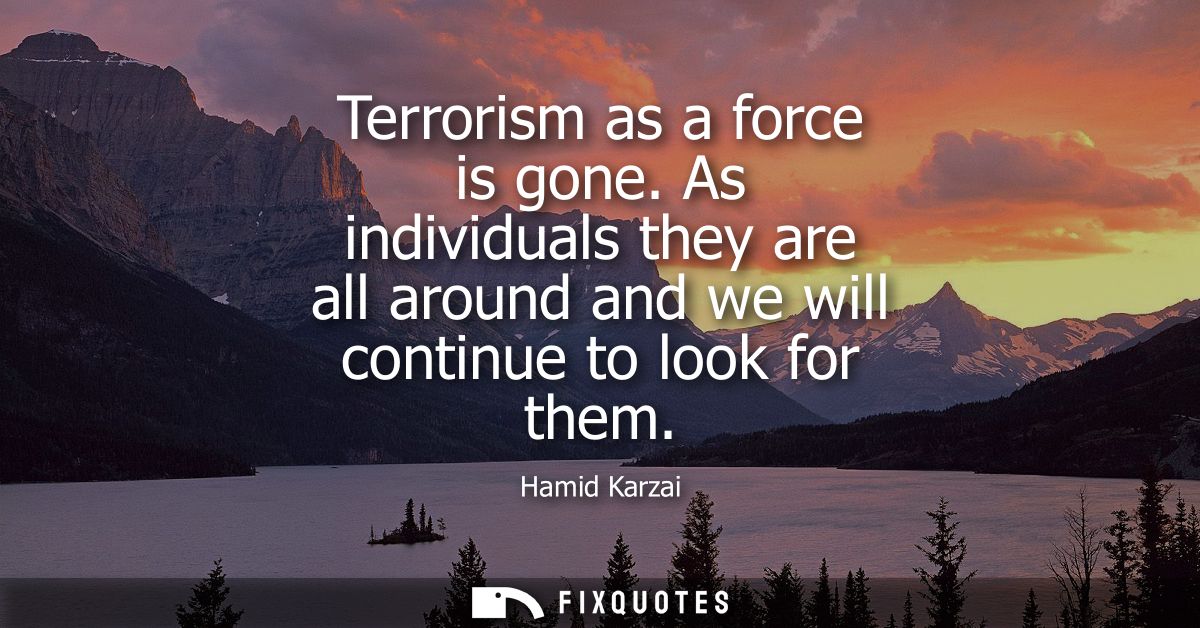 Terrorism as a force is gone. As individuals they are all around and we will continue to look for them