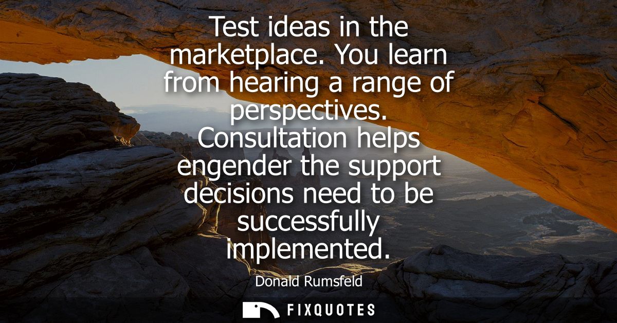 Test ideas in the marketplace. You learn from hearing a range of perspectives. Consultation helps engender the support d