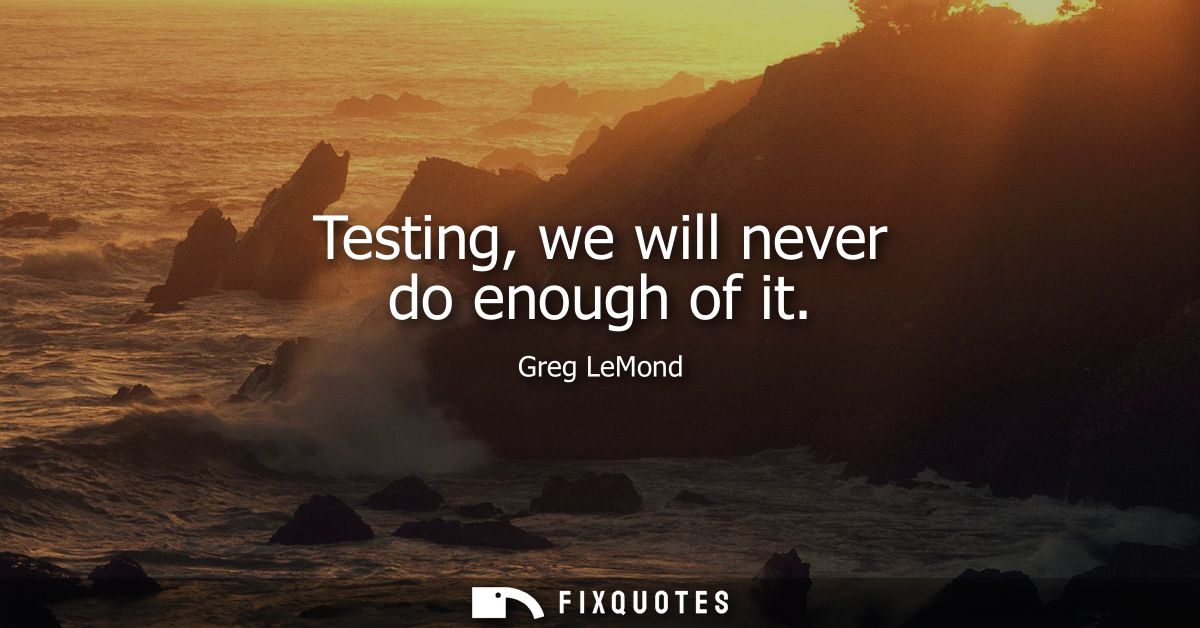 Testing, we will never do enough of it