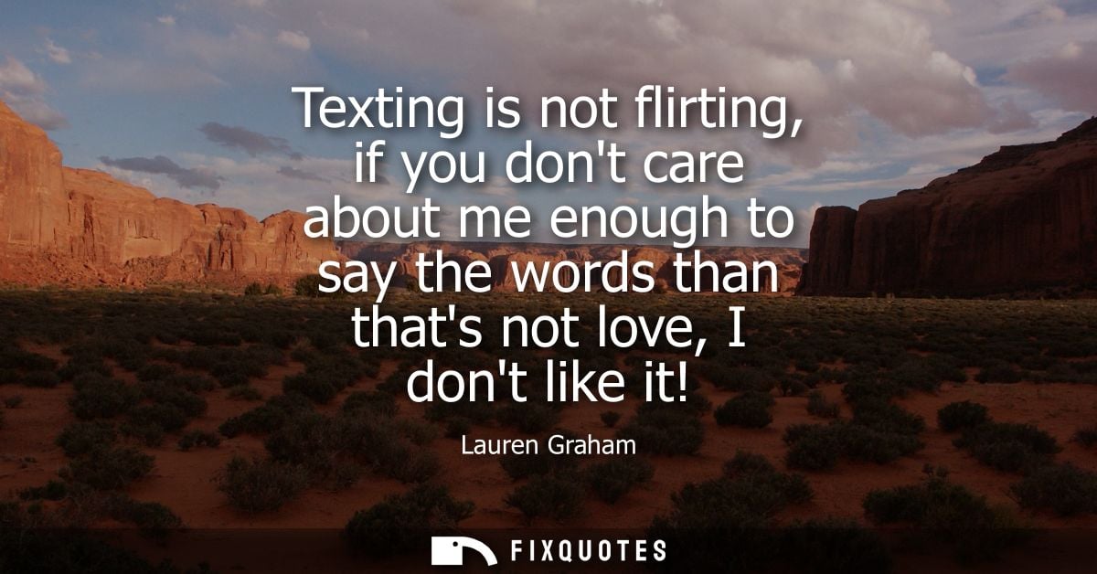 Texting is not flirting, if you dont care about me enough to say the words than thats not love, I dont like it!