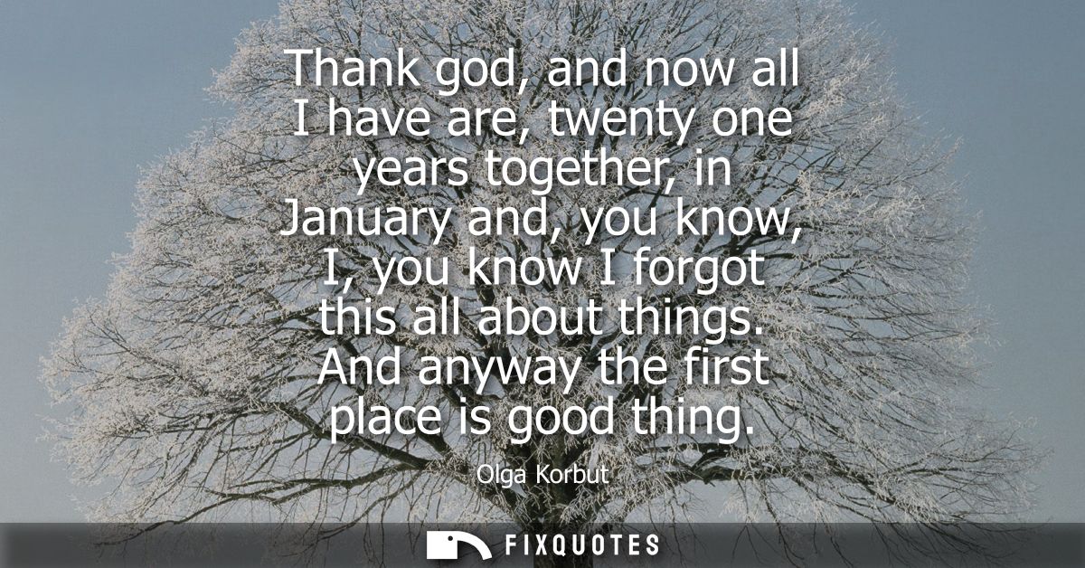 Thank god, and now all I have are, twenty one years together, in January and, you know, I, you know I forgot this all ab