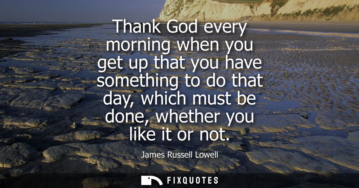 Thank God every morning when you get up that you have something to do that day, which must be done, whether you like it 