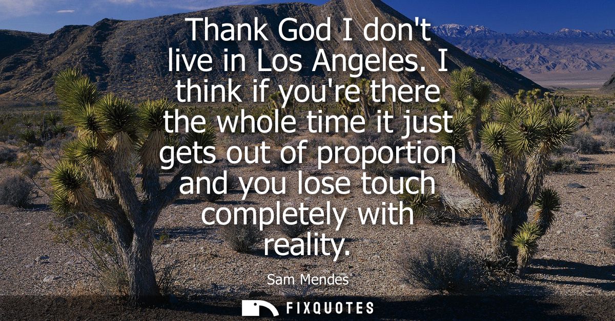 Thank God I dont live in Los Angeles. I think if youre there the whole time it just gets out of proportion and you lose 