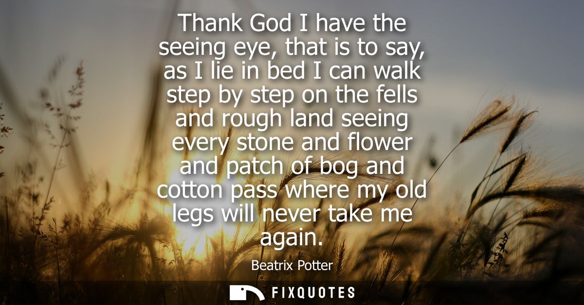 Thank God I have the seeing eye, that is to say, as I lie in bed I can walk step by step on the fells and rough land see