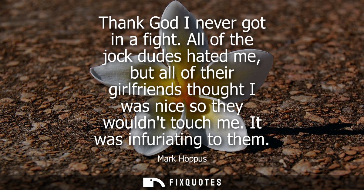 Thank God I never got in a fight. All of the jock dudes hated me, but all of their girlfriends thought I was nice so the