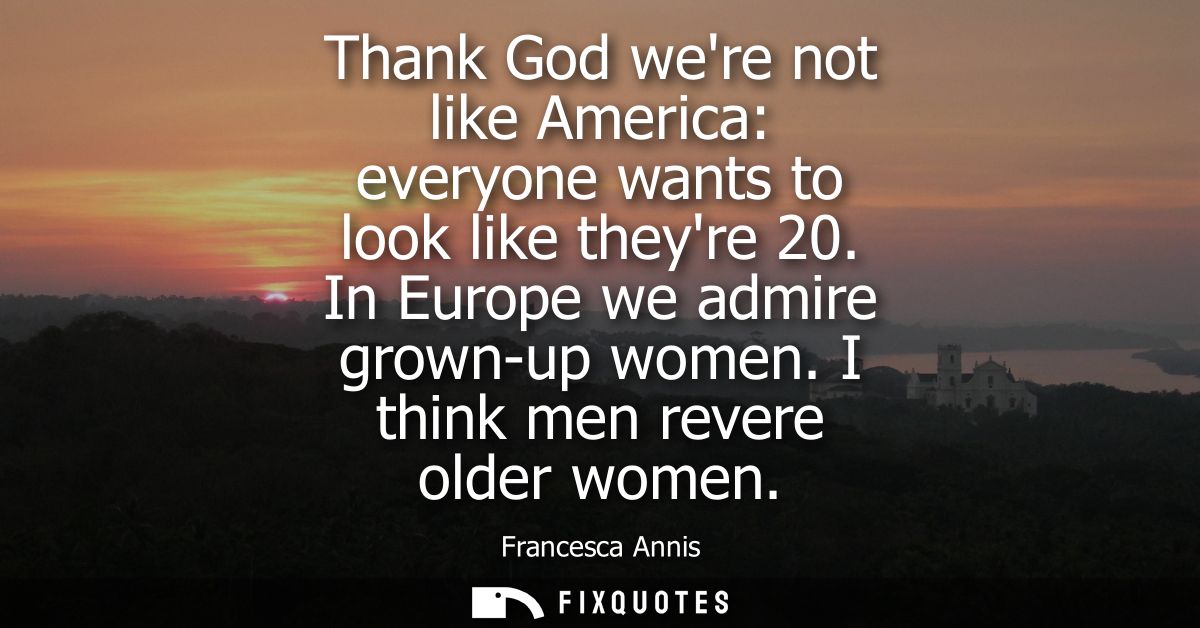 Thank God were not like America: everyone wants to look like theyre 20. In Europe we admire grown-up women. I think men 