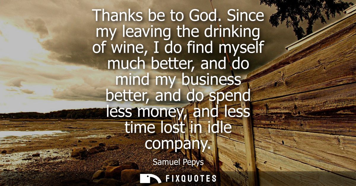 Thanks be to God. Since my leaving the drinking of wine, I do find myself much better, and do mind my business better, a