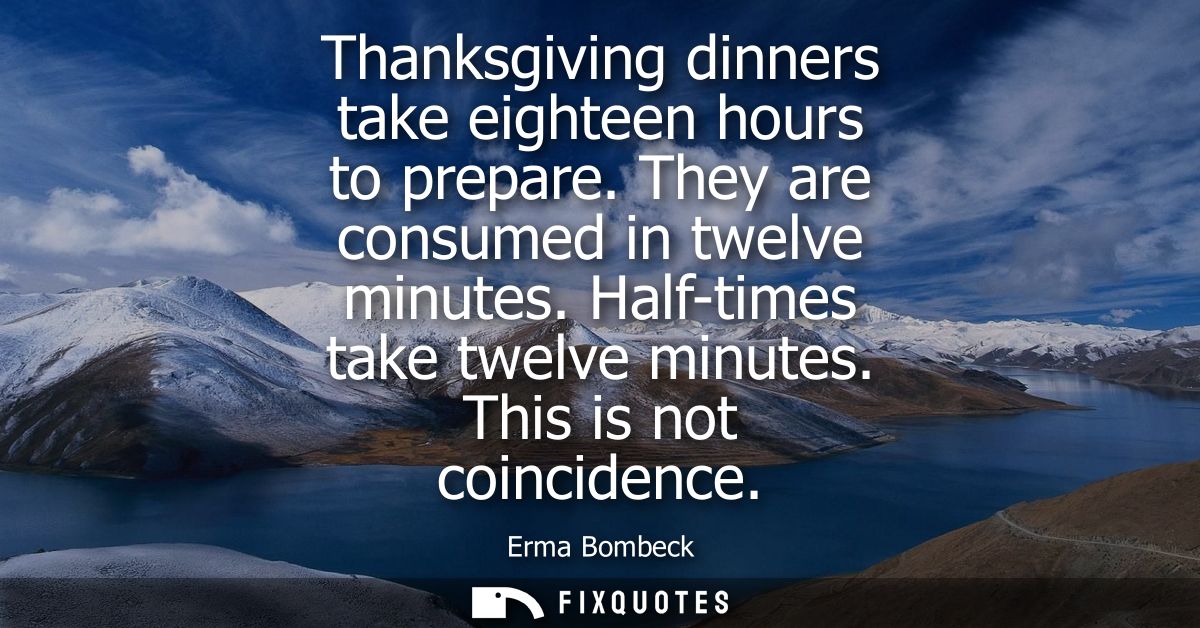 Thanksgiving dinners take eighteen hours to prepare. They are consumed in twelve minutes. Half-times take twelve minutes