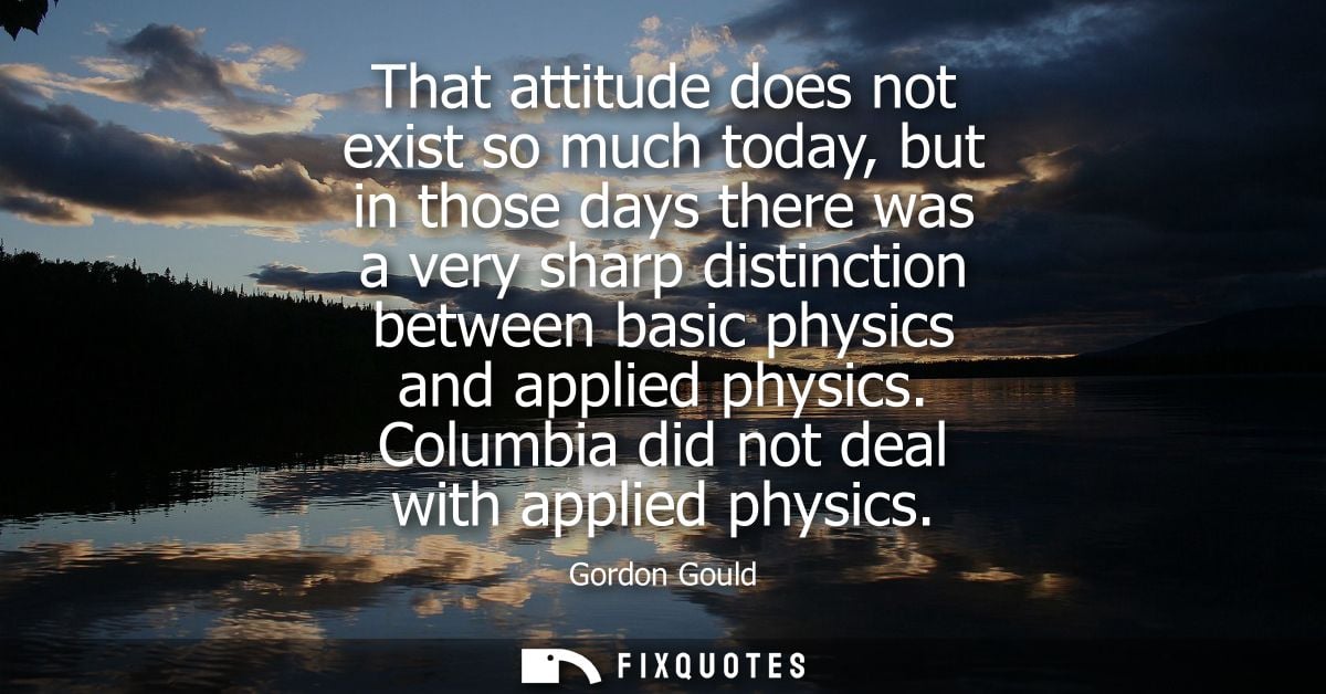 That attitude does not exist so much today, but in those days there was a very sharp distinction between basic physics a