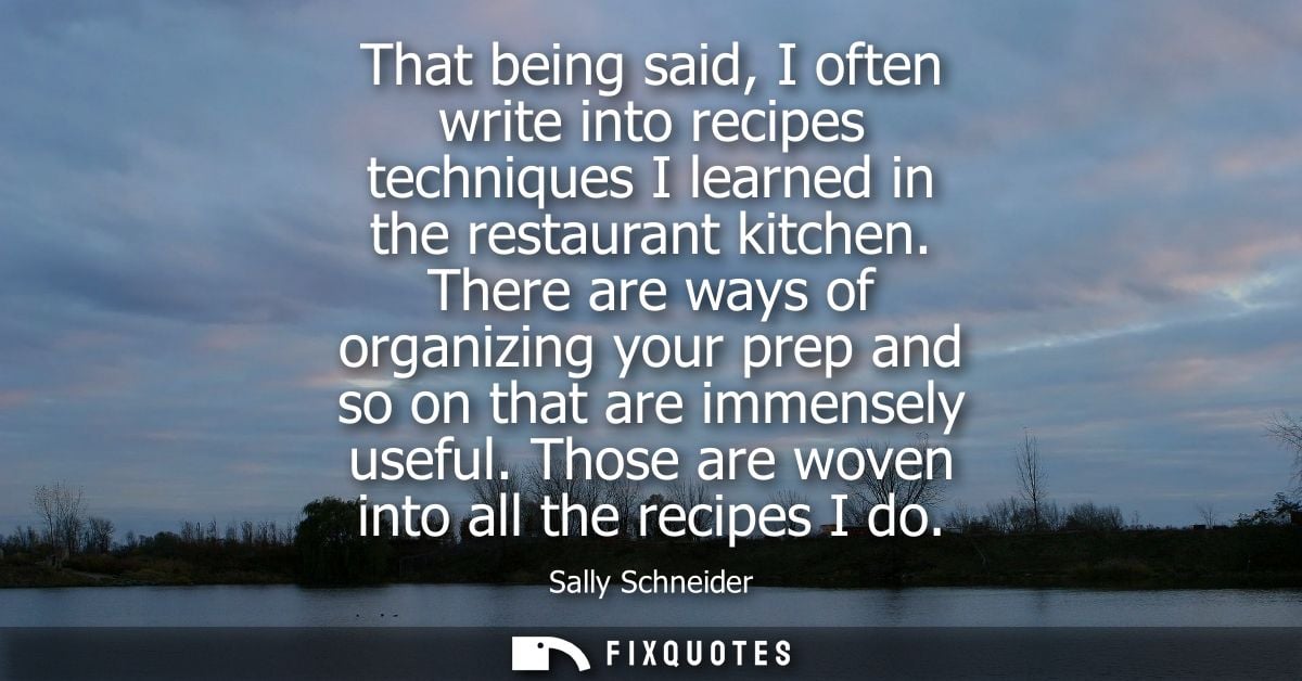 That being said, I often write into recipes techniques I learned in the restaurant kitchen. There are ways of organizing
