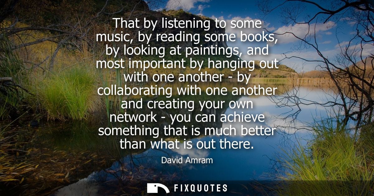 That by listening to some music, by reading some books, by looking at paintings, and most important by hanging out with 