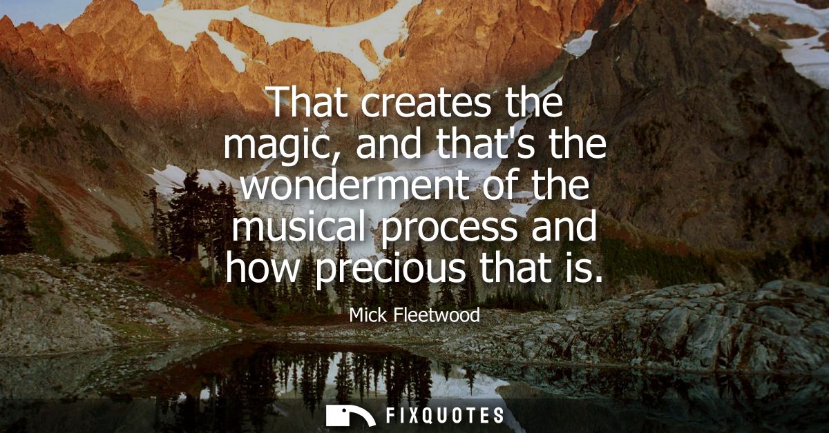 That creates the magic, and thats the wonderment of the musical process and how precious that is