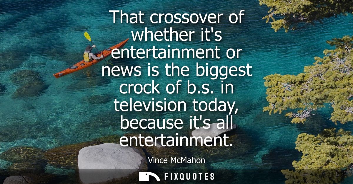 That crossover of whether its entertainment or news is the biggest crock of b.s. in television today, because its all en