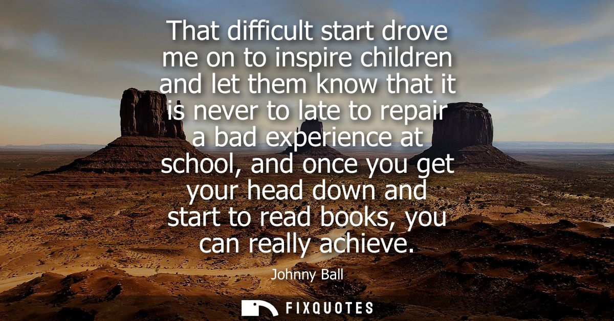 That difficult start drove me on to inspire children and let them know that it is never to late to repair a bad experien