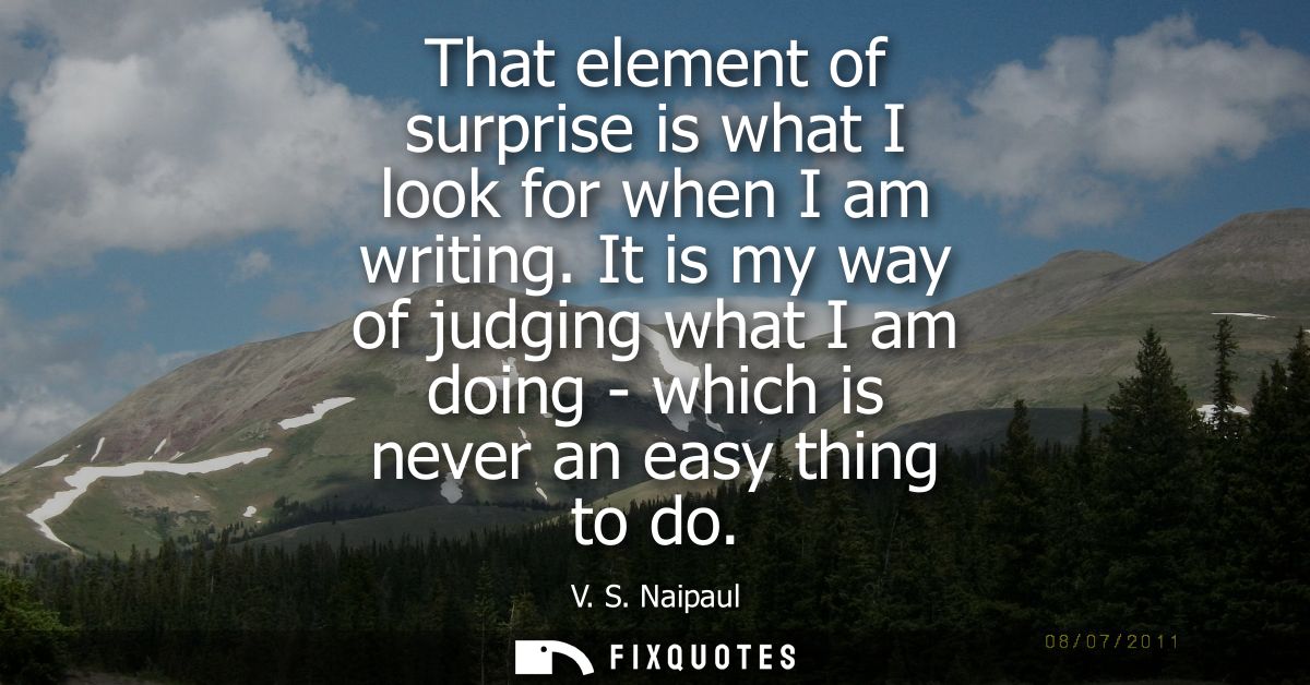 That element of surprise is what I look for when I am writing. It is my way of judging what I am doing - which is never 
