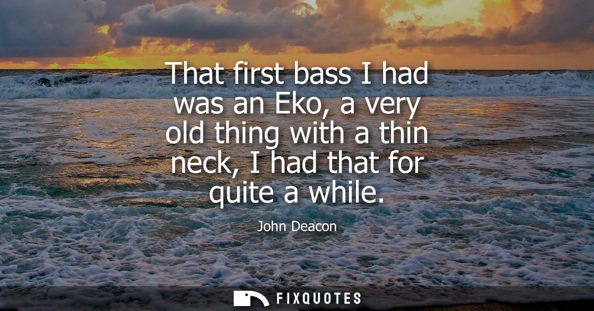That first bass I had was an Eko, a very old thing with a thin neck, I had that for quite a while